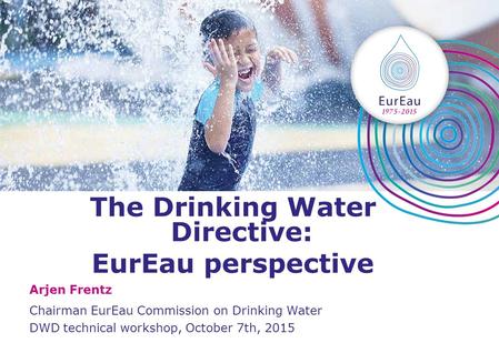 The Drinking Water Directive: EurEau perspective Arjen Frentz Chairman EurEau Commission on Drinking Water DWD technical workshop, October 7th, 2015.