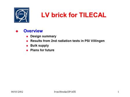 06/03/2002Ivan Hruska EP/ATE1 LV brick for TILECAL  Overview Design summary Results from 2nd radiation tests in PSI Villingen Bulk supply Plans for future.