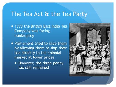 The Tea Act & the Tea Party 1773 the British East India Tea Company was facing bankruptcy Parliament tried to save them by allowing them to ship their.