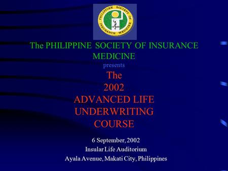 The PHILIPPINE SOCIETY OF INSURANCE MEDICINE presents The 2002 ADVANCED LIFE UNDERWRITING COURSE 6 September, 2002 Insular Life Auditorium Ayala Avenue,