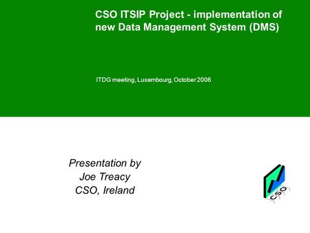 CSO ITSIP Project - implementation of new Data Management System (DMS) ITDG meeting, Luxembourg, October 2006 Presentation by Joe Treacy CSO, Ireland.