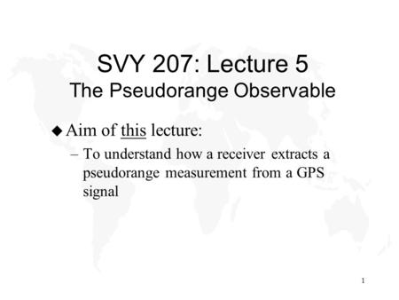 1 SVY 207: Lecture 5 The Pseudorange Observable u Aim of this lecture: –To understand how a receiver extracts a pseudorange measurement from a GPS signal.