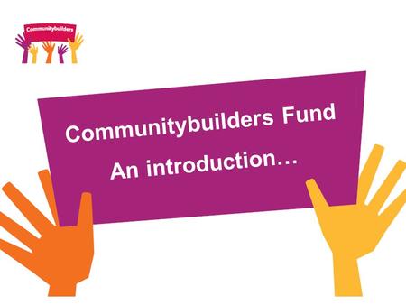 Communitybuilders Fund An introduction…. What is Communitybuilders? Communitybuilders is a £70m investment fund which takes forward a commitment within.