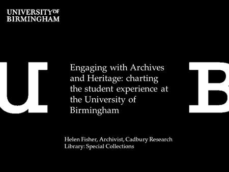 Engaging with Archives and Heritage: charting the student experience at the University of Birmingham Helen Fisher, Archivist, Cadbury Research Library: