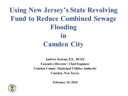 Using New Jersey’s State Revolving Fund to Reduce Combined Sewage Flooding in Camden City Andrew Kricun, P.E., BCEE Executive Director / Chief Engineer.