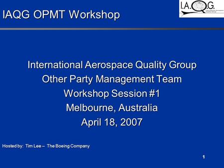 1 IAQG OPMT Workshop International Aerospace Quality Group Other Party Management Team Workshop Session #1 Melbourne, Australia April 18, 2007 Hosted by: