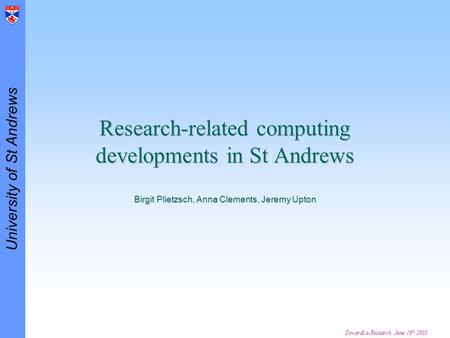 University of St Andrews Towards e-Research June 16 th 2005 Research-related computing developments in St Andrews Birgit Plietzsch, Anna Clements, Jeremy.