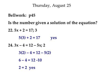 Thursday, August 25 Bellwork: p45 Is the number given a solution of the equation? 22. 5x + 2 = 17; 3 5(3) + 2 = 17 yes 24. 3x – 4 = 12 – 5x; 2 3(2) – 4.