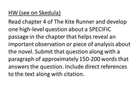 HW (see on Skedula) Read chapter 4 of The Kite Runner and develop one high-level question about a SPECIFIC passage in the chapter that helps reveal an.