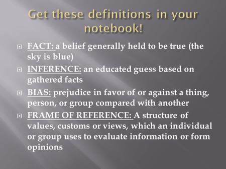  FACT: a belief generally held to be true (the sky is blue)  INFERENCE: an educated guess based on gathered facts  BIAS: prejudice in favor of or against.