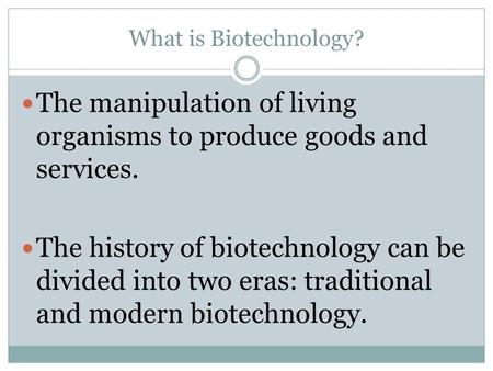 What is Biotechnology? The manipulation of living organisms to produce goods and services. The history of biotechnology can be divided into two eras: traditional.