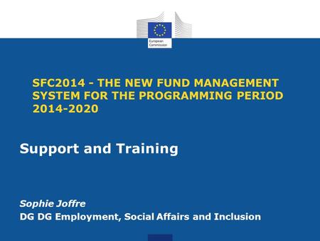 SFC2014 - THE NEW FUND MANAGEMENT SYSTEM FOR THE PROGRAMMING PERIOD 2014-2020 Support and Training Sophie Joffre DG DG Employment, Social Affairs and Inclusion.