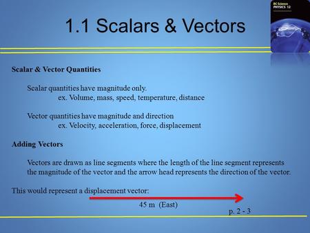 1.1 Scalars & Vectors Scalar & Vector Quantities Scalar quantities have magnitude only. ex. Volume, mass, speed, temperature, distance Vector quantities.