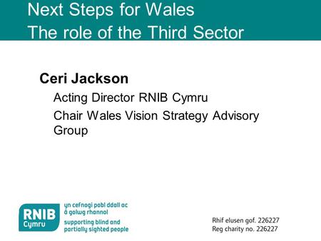 Rhif elusen gof. 226227 Reg charity no. 226227 Next Steps for Wales The role of the Third Sector Ceri Jackson Acting Director RNIB Cymru Chair Wales Vision.