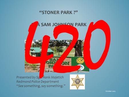 “STONER PARK ?” AKA SAM JOHNSON PARK Presented by Sgt. Hank Majetich Redmond Police Department “See something, say something.” October 2015 420.