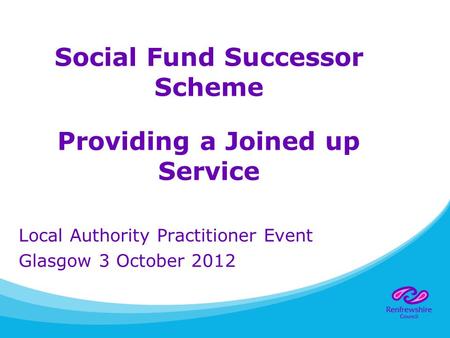 Social Fund Successor Scheme Providing a Joined up Service Local Authority Practitioner Event Glasgow 3 October 2012.