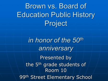 Brown vs. Board of Education Public History Project in honor of the 50 th anniversary Presented by the 5 th grade students of Room 10 99 th Street Elementary.