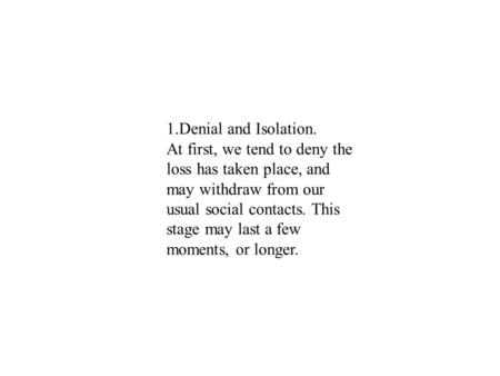 1.Denial and Isolation. At first, we tend to deny the loss has taken place, and may withdraw from our usual social contacts. This stage may last a few.