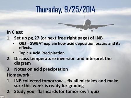 Thursday, 9/25/2014 In Class: 1.Set up pg.27 (or next free right page) of INB OBJ = SWBAT explain how acid deposition occurs and its effects. Topic = Acid.