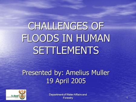 Department of Water Affairs and Forestry 1 CHALLENGES OF FLOODS IN HUMAN SETTLEMENTS Presented by: Amelius Muller 19 April 2005.