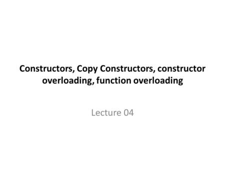 Constructors, Copy Constructors, constructor overloading, function overloading Lecture 04.