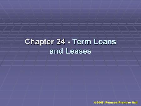 Chapter 24 - Term Loans and Leases  2005, Pearson Prentice Hall.