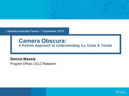 Libraries Australia Forum 1 December 2015 Camera Obscura: A Pinhole Approach to Understanding ILL Costs & Trends Dennis Massie Program Officer, OCLC Research.