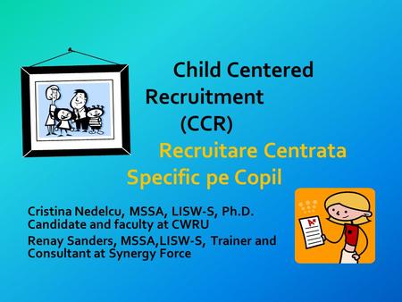 Child Centered Recruitment (CCR) Recruitare Centrata Specific pe Copil Cristina Nedelcu, MSSA, LISW-S, Ph.D. Candidate and faculty at CWRU Renay Sanders,