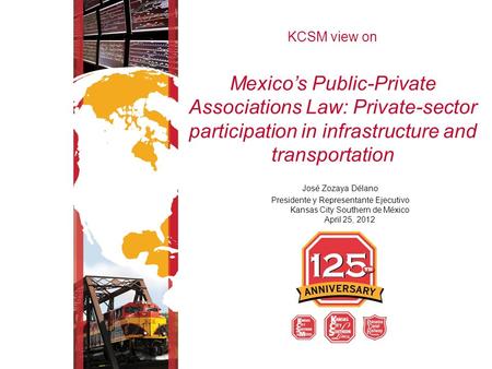 KCSM view on Mexico’s Public-Private Associations Law: Private-sector participation in infrastructure and transportation José Zozaya Délano Presidente.