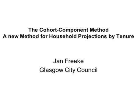 The Cohort-Component Method A new Method for Household Projections by Tenure Jan Freeke Glasgow City Council.