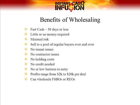 Benefits of Wholesaling  Fast Cash – 30 days or less  Little or no money required  Minimal risk  Sell to a pool of regular buyers over and over  No.