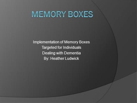 Implementation of Memory Boxes Targeted for Individuals Dealing with Dementia By: Heather Ludwick.