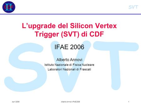 SVT April 2006Alberto Annovi- IFAE 20061 SVT L’upgrade del Silicon Vertex Trigger (SVT) di CDF IFAE 2006 Alberto Annovi Istituto Nazionale di Fisica Nucleare.