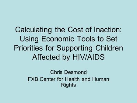 Calculating the Cost of Inaction: Using Economic Tools to Set Priorities for Supporting Children Affected by HIV/AIDS Chris Desmond FXB Center for Health.