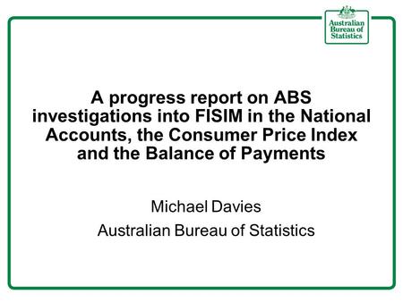 A progress report on ABS investigations into FISIM in the National Accounts, the Consumer Price Index and the Balance of Payments Michael Davies Australian.