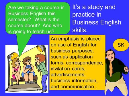 Are we taking a course in Business English this semester? What is the course about? And who is going to teach us?. SK It’s a study and practice in Business.