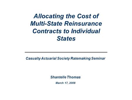 Casualty Actuarial Society Ratemaking Seminar Shantelle Thomas March 17, 2008 Allocating the Cost of Multi-State Reinsurance Contracts to Individual States.