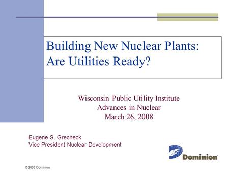 © 2008 Dominion Building New Nuclear Plants: Are Utilities Ready? Wisconsin Public Utility Institute Advances in Nuclear March 26, 2008 Eugene S. Grecheck.