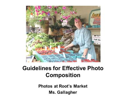 Guidelines for Effective Photo Composition Photos at Root’s Market Ms. Gallagher.