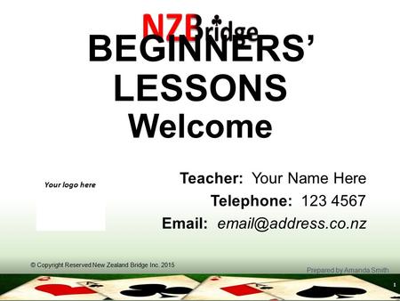 1 BEGINNERS’ LESSONS Welcome Teacher: Your Name Here Telephone: 123 4567   © Copyright Reserved New Zealand Bridge Inc. 2015 Prepared.