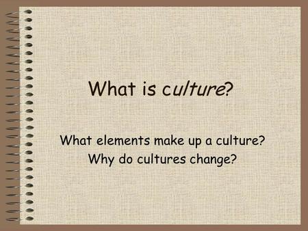 What is culture? What elements make up a culture? Why do cultures change?