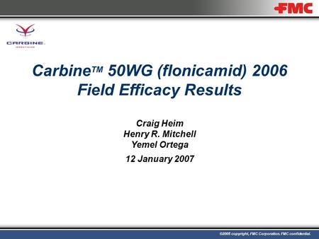 ©2005 copyright, FMC Corporation. FMC confidential. Carbine TM 50WG (flonicamid) 2006 Field Efficacy Results Craig Heim Henry R. Mitchell Yemel Ortega.