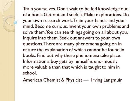 Train yourselves. Don’t wait to be fed knowledge out of a book. Get out and seek it. Make explorations. Do your own research work. Train your hands and.