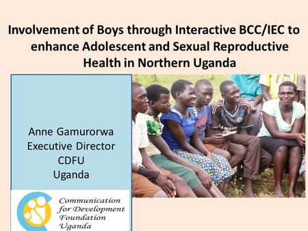 Involvement of Boys through Interactive BCC/IEC to enhance Adolescent and Sexual Reproductive Health in Northern Uganda Anne Gamurorwa Executive Director.