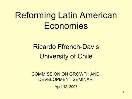 1 Reforming Latin American Economies Ricardo Ffrench-Davis University of Chile COMMISSION ON GROWTH AND DEVELOPMENT SEMINAR April 12, 2007.