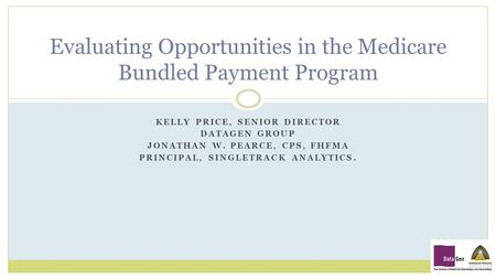 KELLY PRICE, SENIOR DIRECTOR DATAGEN GROUP JONATHAN W. PEARCE, CPS, FHFMA PRINCIPAL, SINGLETRACK ANALYTICS. Evaluating Opportunities in the Medicare Bundled.