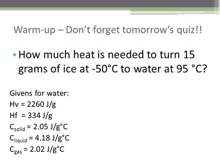 Warm-up – Don’t forget tomorrow’s quiz!! How much heat is needed to turn 15 grams of ice at -50°C to water at 95 °C? Givens for water: Hv = 2260 J/g Hf.