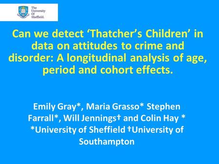 Can we detect ‘Thatcher’s Children’ in data on attitudes to crime and disorder: A longitudinal analysis of age, period and cohort effects. Emily Gray*,