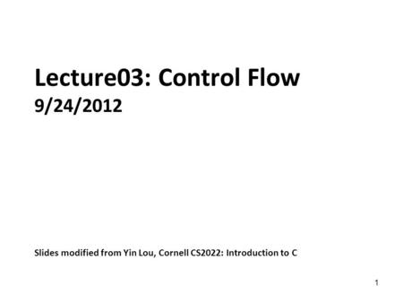 1 Lecture03: Control Flow 9/24/2012 Slides modified from Yin Lou, Cornell CS2022: Introduction to C.