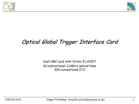 Trigger Workshop: Greg Iles Feb 20091 Optical Global Trigger Interface Card Dual CMC card with Virtex 5 LX110T 16 bidirectional.